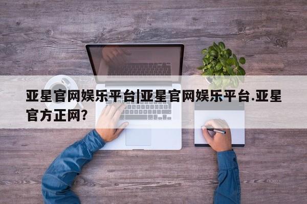 亚星会员平台 亚星开户亚星官网娱乐平台|亚星官网娱乐平台.亚星官方正网？