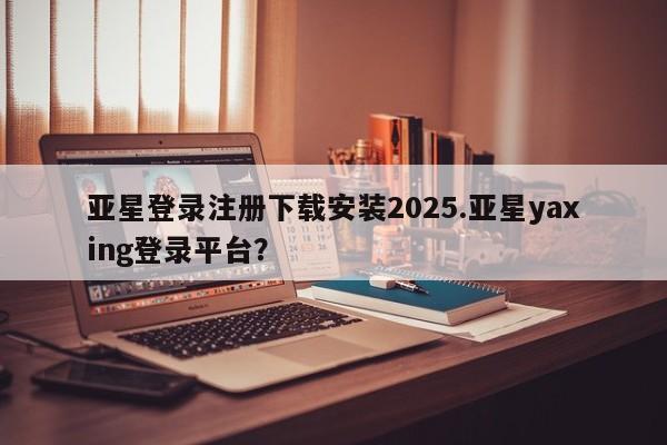 亚星会员平台 亚星开户亚星登录注册下载安装2025.亚星yaxing登录平台？