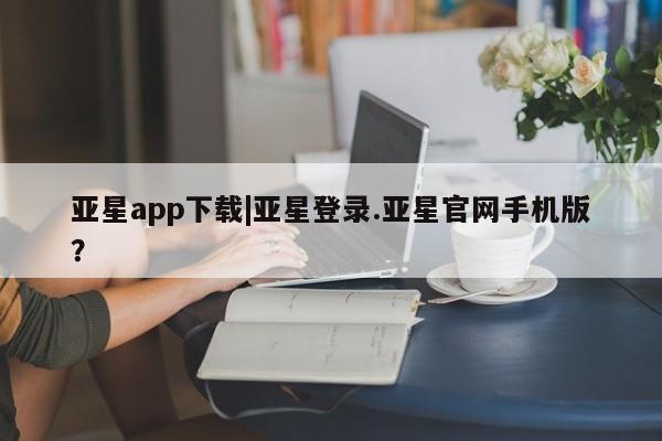 亚星会员平台 亚星开户亚星app下载|亚星登录.亚星官网手机版？