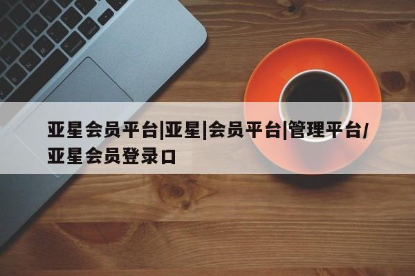 亚星会员平台 亚星开户亚星会员平台|亚星|会员平台|管理平台/亚星会员登录口