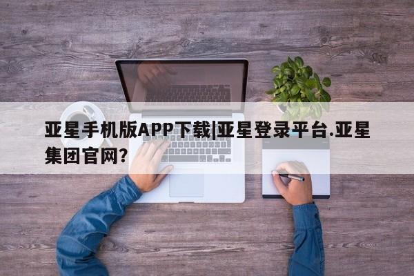 亚星会员平台 亚星开户亚星手机版APP下载|亚星登录平台.亚星集团官网？