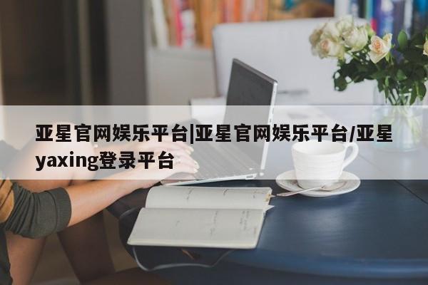 亚星会员平台 亚星开户亚星官网娱乐平台|亚星官网娱乐平台/亚星yaxing登录平台