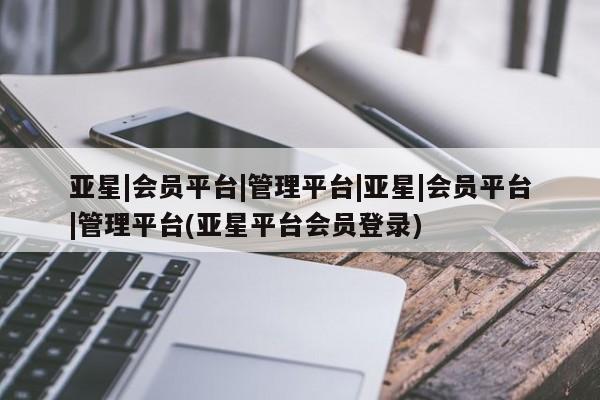 亚星会员平台 亚星开户亚星|会员平台|管理平台|亚星|会员平台|管理平台(亚星平台会员登录)