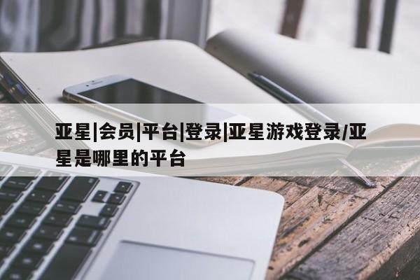 亚星会员平台 亚星开户亚星|会员|平台|登录|亚星游戏登录/亚星是哪里的平台