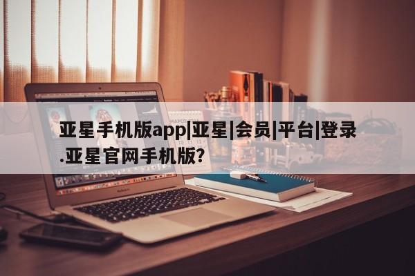 亚星会员平台 亚星开户亚星手机版app|亚星|会员|平台|登录.亚星官网手机版？