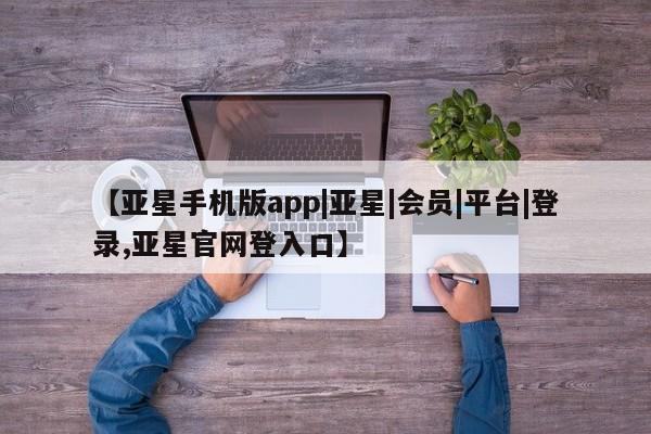 亚星会员平台 亚星开户【亚星手机版app|亚星|会员|平台|登录,亚星官网登入口】