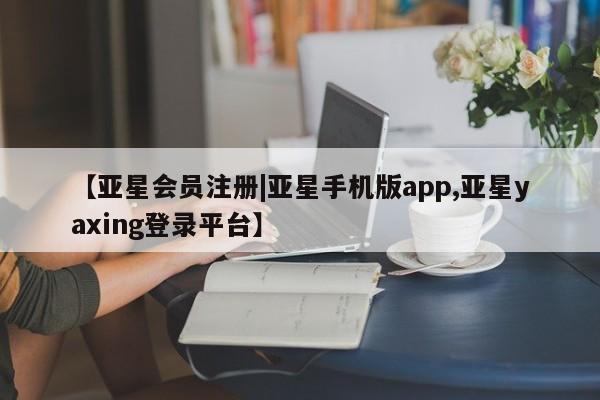 亚星会员平台 亚星开户【亚星会员注册|亚星手机版app,亚星yaxing登录平台】