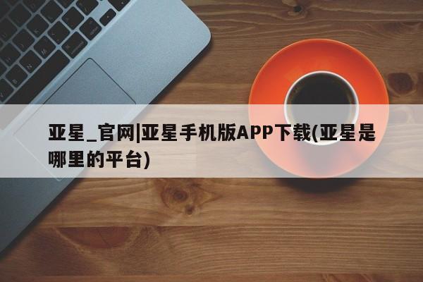 亚星会员平台 亚星开户亚星_官网|亚星手机版APP下载(亚星是哪里的平台)