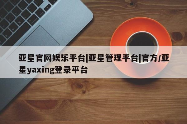 亚星会员平台 亚星开户亚星官网娱乐平台|亚星管理平台|官方/亚星yaxing登录平台