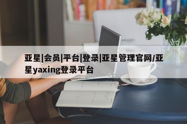 亚星会员平台 亚星开户亚星|会员|平台|登录|亚星管理官网/亚星yaxing登录平台