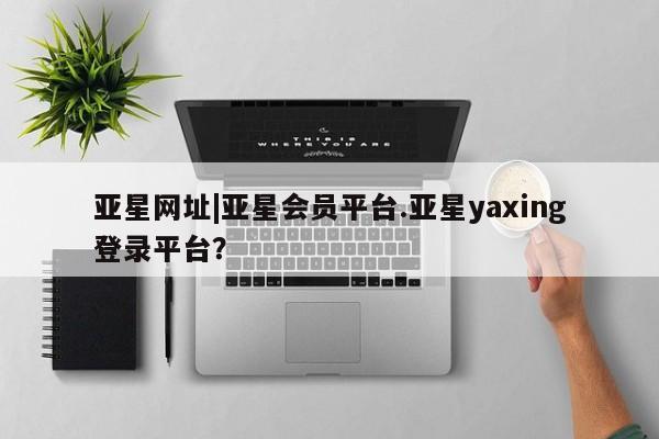 亚星会员平台 亚星开户亚星网址|亚星会员平台.亚星yaxing登录平台？