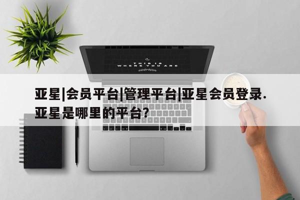 亚星会员平台 亚星开户亚星|会员平台|管理平台|亚星会员登录.亚星是哪里的平台？