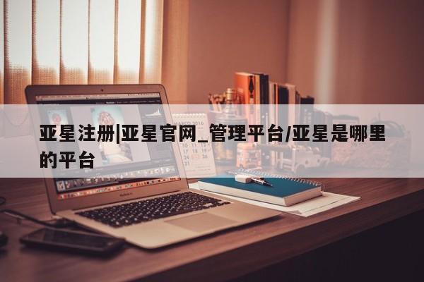 亚星会员平台 亚星开户亚星注册|亚星官网_管理平台/亚星是哪里的平台