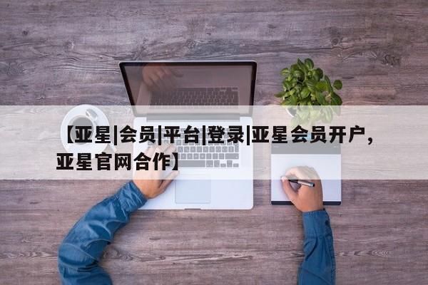 亚星会员平台 亚星开户【亚星|会员|平台|登录|亚星会员开户,亚星官网合作】