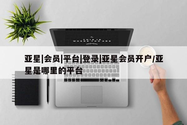 亚星会员平台 亚星开户亚星|会员|平台|登录|亚星会员开户/亚星是哪里的平台