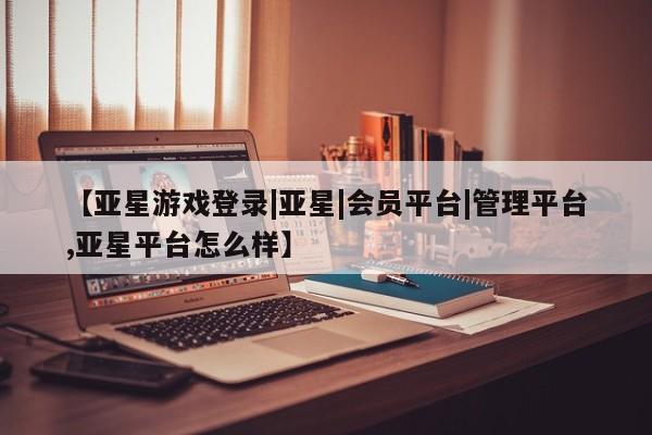 亚星会员平台 亚星开户【亚星游戏登录|亚星|会员平台|管理平台,亚星平台怎么样】
