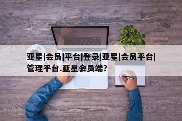 亚星会员平台 亚星开户亚星|会员|平台|登录|亚星|会员平台|管理平台.亚星会员端？