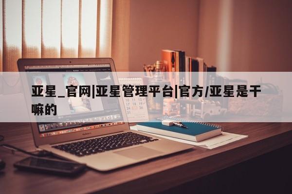 亚星会员平台 亚星开户亚星_官网|亚星管理平台|官方/亚星是干嘛的